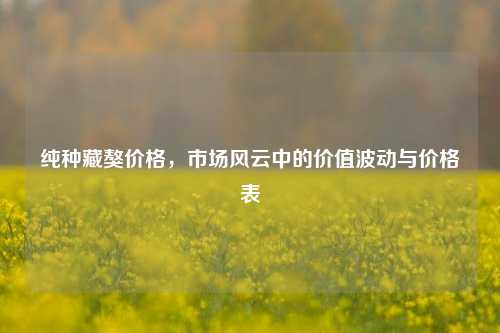 纯种藏獒价格，市场风云中的价值波动与价格表