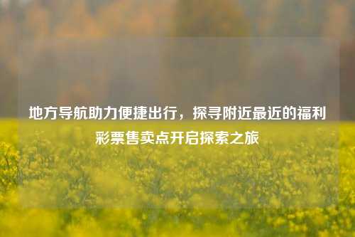 地方导航助力便捷出行，探寻附近最近的福利彩票售卖点开启探索之旅