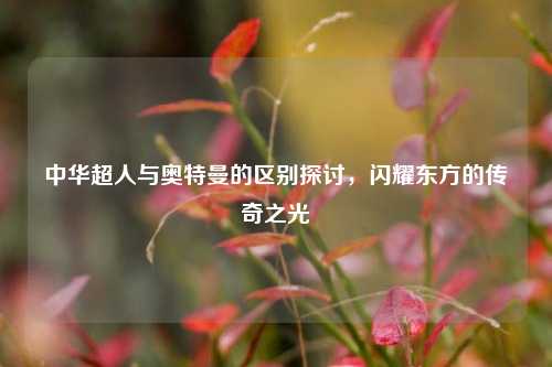 中华超人与奥特曼的区别探讨，闪耀东方的传奇之光