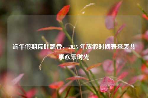 端午假期粽叶飘香，2025 年放假时间表来袭共享欢乐时光
