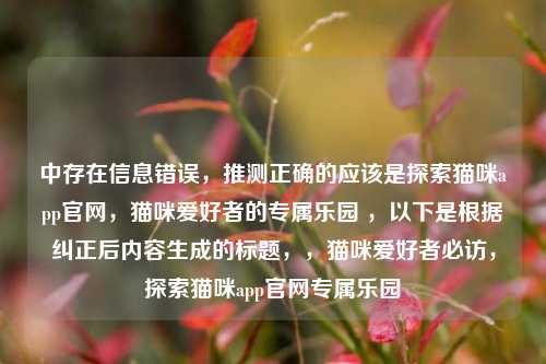 中存在信息错误，推测正确的应该是探索猫咪app官网，猫咪爱好者的专属乐园 ，以下是根据纠正后内容生成的标题，，猫咪爱好者必访，探索猫咪app官网专属乐园