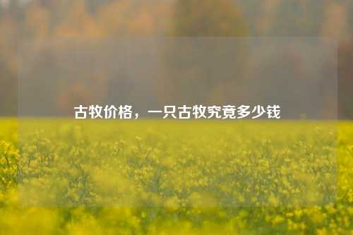 古牧价格，一只古牧究竟多少钱
