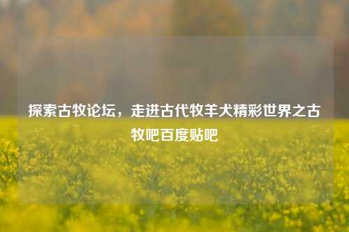 探索古牧论坛，走进古代牧羊犬精彩世界之古牧吧百度贴吧