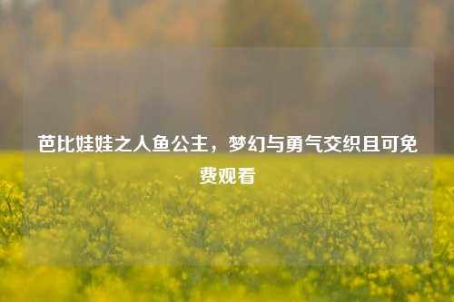 芭比娃娃之人鱼公主，梦幻与勇气交织且可免费观看