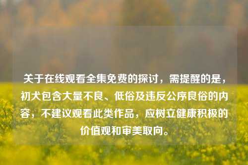 关于在线观看全集免费的探讨，需提醒的是，初犬包含大量不良、低俗及违反公序良俗的内容，不建议观看此类作品，应树立健康积极的价值观和审美取向。