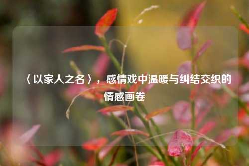 〈以家人之名〉，感情戏中温暖与纠结交织的情感画卷