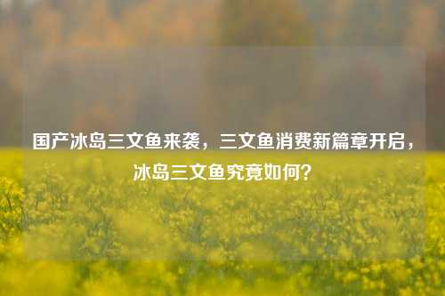 国产冰岛三文鱼来袭，三文鱼消费新篇章开启，冰岛三文鱼究竟如何？