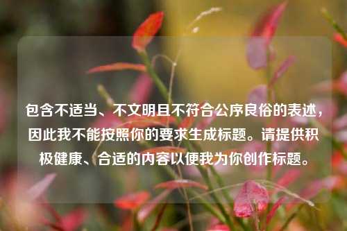 包含不适当、不文明且不符合公序良俗的表述，因此我不能按照你的要求生成标题。请提供积极健康、合适的内容以便我为你创作标题。