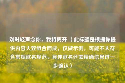 别时轻声念你，我将离开 （此标题是根据你提供内容大致组合而成，仅做示例，可能不太符合常规歌名规范，具体歌名还需精确信息进一步确认）
