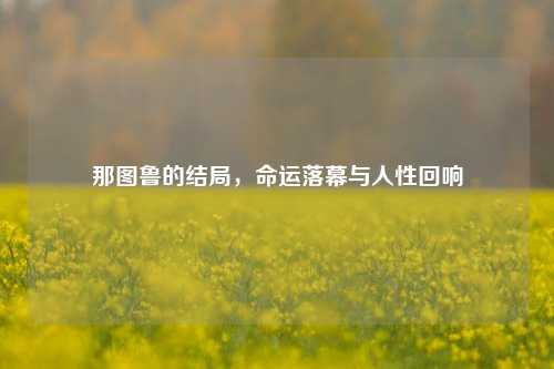 那图鲁的结局，命运落幕与人性回响