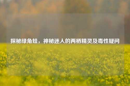 探秘绿角蛙，神秘迷人的两栖精灵及毒性疑问