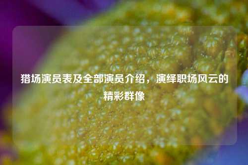猎场演员表及全部演员介绍，演绎职场风云的精彩群像