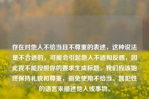 存在对他人不恰当且不尊重的表述，这种说法是不合适的，可能会引起他人不适和反感，因此我不能按照你的要求生成标题。我们应该始终保持礼貌和尊重，避免使用不恰当、冒犯性的语言来描述他人或事物。