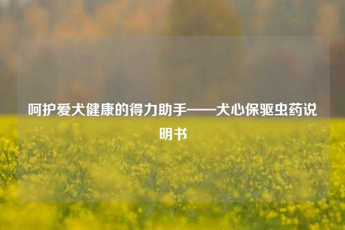 呵护爱犬健康的得力助手——犬心保驱虫药说明书