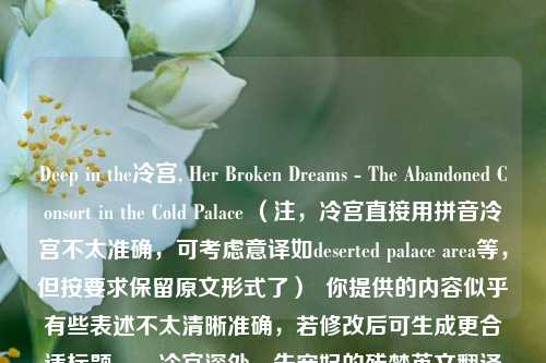 Deep in the冷宫, Her Broken Dreams - The Abandoned Consort in the Cold Palace （注，冷宫直接用拼音冷宫不太准确，可考虑意译如deserted palace area等，但按要求保留原文形式了）  你提供的内容似乎有些表述不太清晰准确，若修改后可生成更合适标题。，冷宫深处，失宠妃的残梦英文翻译探讨 （这个标题是基于你提供的混乱内容大致生成，核心是围绕你提到的将相关中文内容翻译英文这件事）