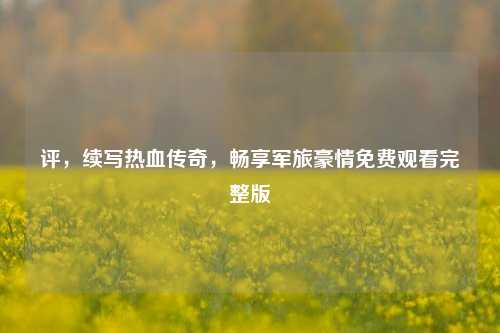 评，续写热血传奇，畅享军旅豪情免费观看完整版