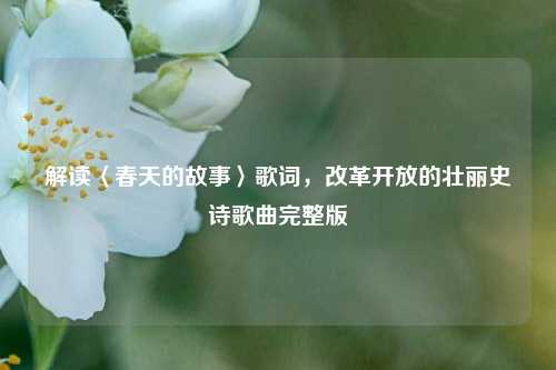 解读〈春天的故事〉歌词，改革开放的壮丽史诗歌曲完整版