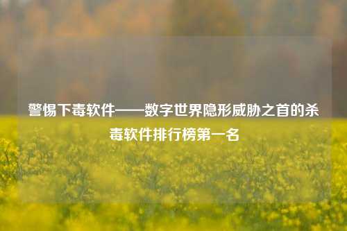 警惕下毒软件——数字世界隐形威胁之首的杀毒软件排行榜第一名