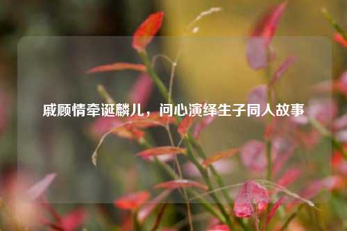戚顾情牵诞麟儿，问心演绎生子同人故事