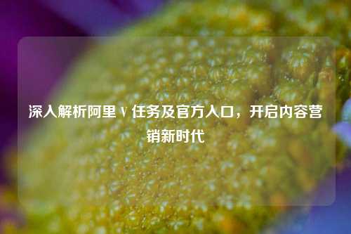 深入解析阿里 V 任务及官方入口，开启内容营销新时代