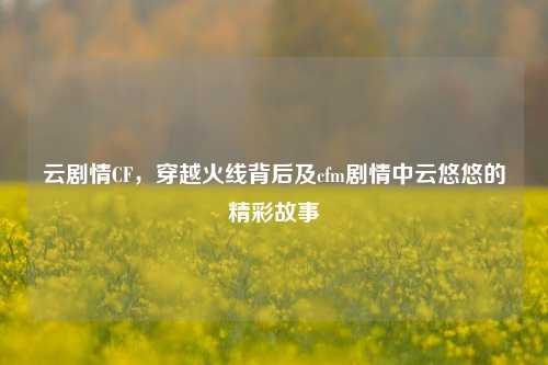 云剧情CF，穿越火线背后及cfm剧情中云悠悠的精彩故事