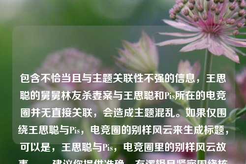 包含不恰当且与主题关联性不强的信息，王思聪的舅舅林友杀妻案与王思聪和Pis所在的电竞圈并无直接关联，会造成主题混乱。如果仅围绕王思聪与Pis，电竞圈的别样风云来生成标题，可以是，王思聪与Pis，电竞圈里的别样风云故事 。，建议你提供准确、有逻辑且紧密围绕核心主题的内容，以便能更精准地生成合适标题。