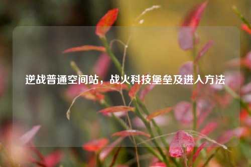 逆战普通空间站，战火科技堡垒及进入方法