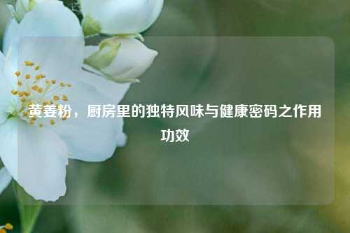 黄姜粉，厨房里的独特风味与健康密码之作用功效