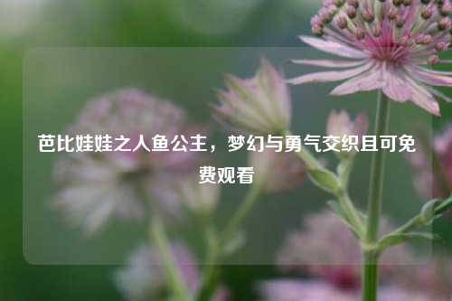 芭比娃娃之人鱼公主，梦幻与勇气交织且可免费观看