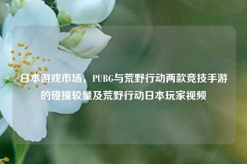 日本游戏市场，PUBG与荒野行动两款竞技手游的碰撞较量及荒野行动日本玩家视频