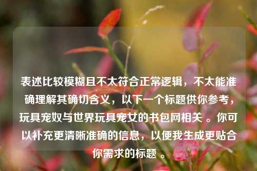 表述比较模糊且不太符合正常逻辑，不太能准确理解其确切含义，以下一个标题供你参考，玩具宠奴与世界玩具宠女的书包网相关 。你可以补充更清晰准确的信息，以便我生成更贴合你需求的标题 。