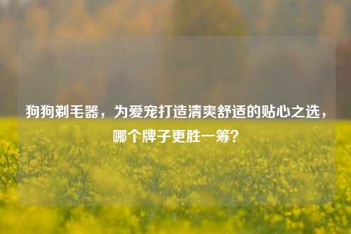 狗狗剃毛器，为爱宠打造清爽舒适的贴心之选，哪个牌子更胜一筹？