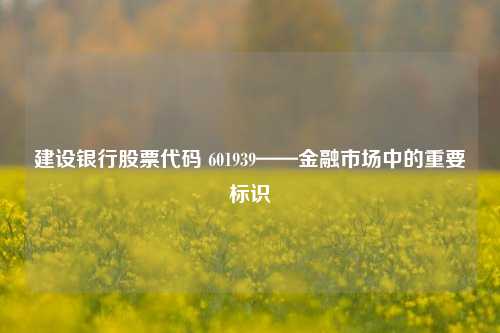 建设银行股票代码 601939——金融市场中的重要标识