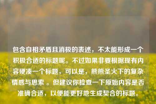 包含自相矛盾且消极的表述，不太能形成一个积极合适的标题呢。不过如果非要根据现有内容硬凑一个标题，可以是，熊熊圣火下的复杂情感与思索 。但建议你检查一下原始内容是否准确合适，以便能更好地生成契合的标题。