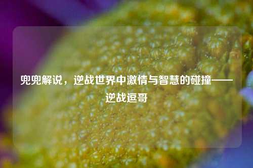 兜兜解说，逆战世界中激情与智慧的碰撞——逆战逗哥