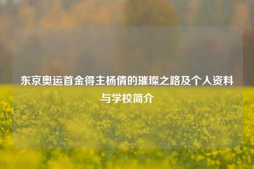东京奥运首金得主杨倩的璀璨之路及个人资料与学校简介