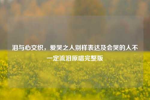 泪与心交织，爱哭之人别样表达及会哭的人不一定流泪原唱完整版