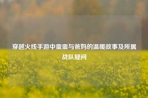 穿越火线手游中蛮蛮与爸妈的温暖故事及所属战队疑问