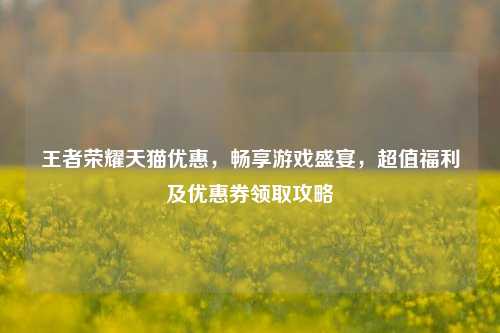 王者荣耀天猫优惠，畅享游戏盛宴，超值福利及优惠券领取攻略