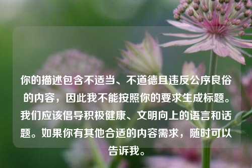 你的描述包含不适当、不道德且违反公序良俗的内容，因此我不能按照你的要求生成标题。我们应该倡导积极健康、文明向上的语言和话题。如果你有其他合适的内容需求，随时可以告诉我。