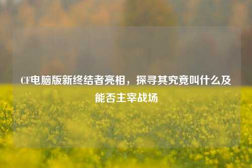 CF电脑版新终结者亮相，探寻其究竟叫什么及能否主宰战场