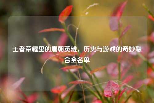 王者荣耀里的唐朝英雄，历史与游戏的奇妙融合全名单
