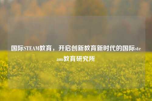 国际STEAM教育，开启创新教育新时代的国际steam教育研究所