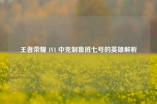 王者荣耀 1V1 中克制鲁班七号的英雄解析
