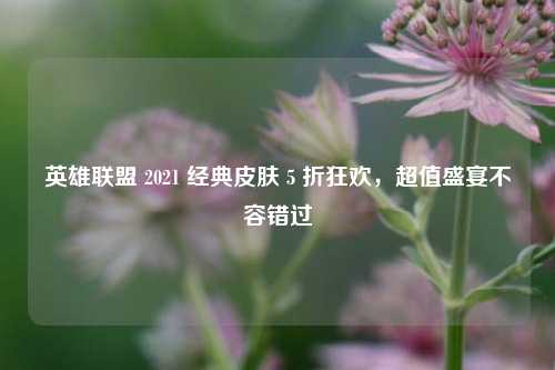 英雄联盟 2021 经典皮肤 5 折狂欢，超值盛宴不容错过