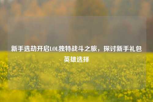 新手选劫开启LOL独特战斗之旅，探讨新手礼包英雄选择