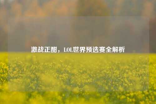 激战正酣，LOL世界预选赛全解析