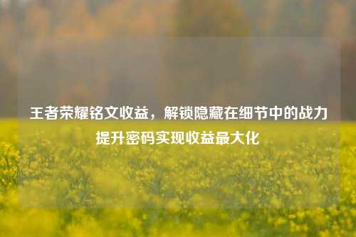 王者荣耀铭文收益，解锁隐藏在细节中的战力提升密码实现收益最大化