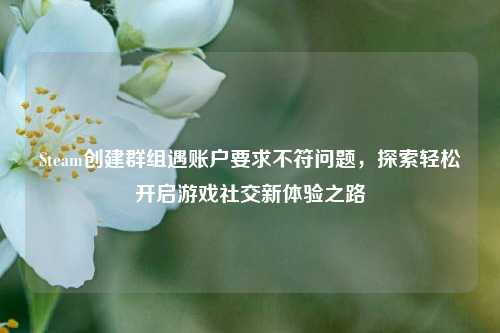 Steam创建群组遇账户要求不符问题，探索轻松开启游戏社交新体验之路
