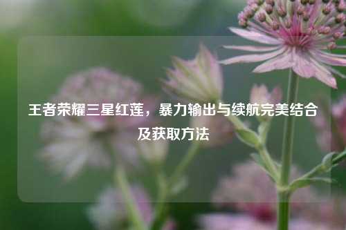 王者荣耀三星红莲，暴力输出与续航完美结合及获取方法